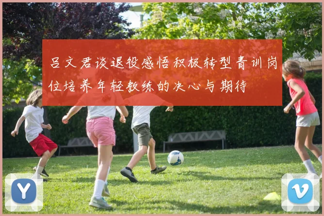 吕文君谈退役感悟积极转型青训岗位培养年轻教练的决心与期待