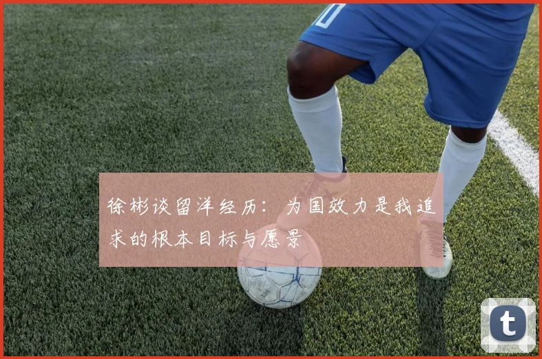 徐彬谈留洋经历：为国效力是我追求的根本目标与愿景