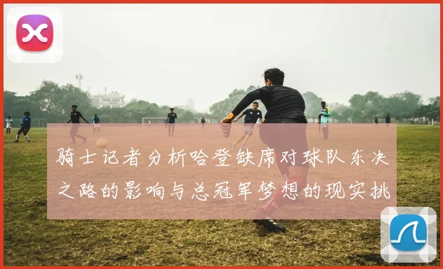 骑士记者分析哈登缺席对球队东决之路的影响与总冠军梦想的现实挑战