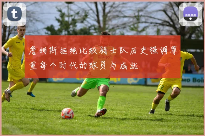 詹姆斯拒绝比较骑士队历史强调尊重每个时代的球员与成就