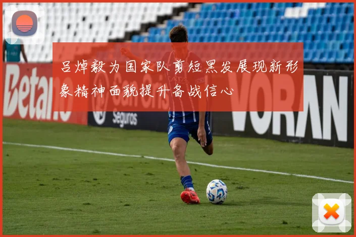 吕焯毅为国家队剪短黑发展现新形象精神面貌提升备战信心