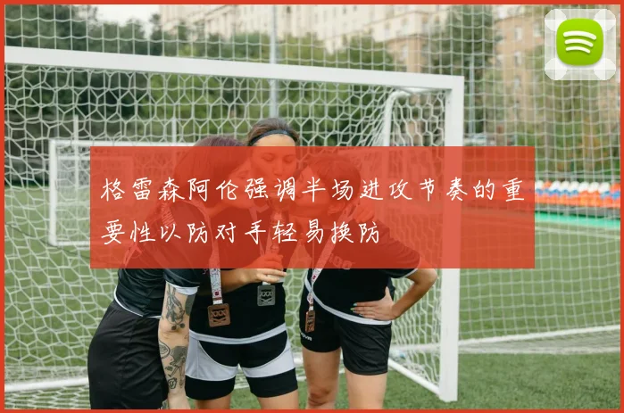 格雷森阿伦强调半场进攻节奏的重要性以防对手轻易换防