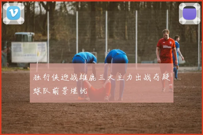 独行侠迎战雄鹿三大主力出战存疑球队前景堪忧